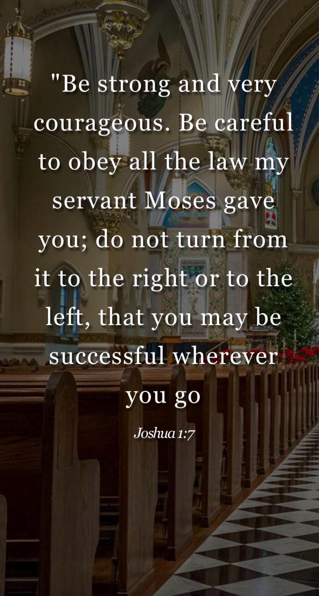 Be strong and very courageous. Be careful to obey all the law my servant Moses gave you; do not turn from it to the right or to the left, that you may be successful wherever you go. Joshua 1:7