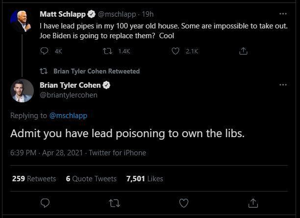 Matt Schlapp rmschlapp 190 1 have lead pipes in my 100 year old house Some are impossible to take out Joe Biden s going to replace them Cool O K Q 21k 11 Brian Tyler Cohen Retweeted Brian Tyler Cohen L briantylercohen Replying to mschlapp Admit you have lead poisoning to own the libs 639 PM Apr 28 2021 ter for iPhone 259 Retweets 6 Quote Tweets 7501 Likes 9 Q