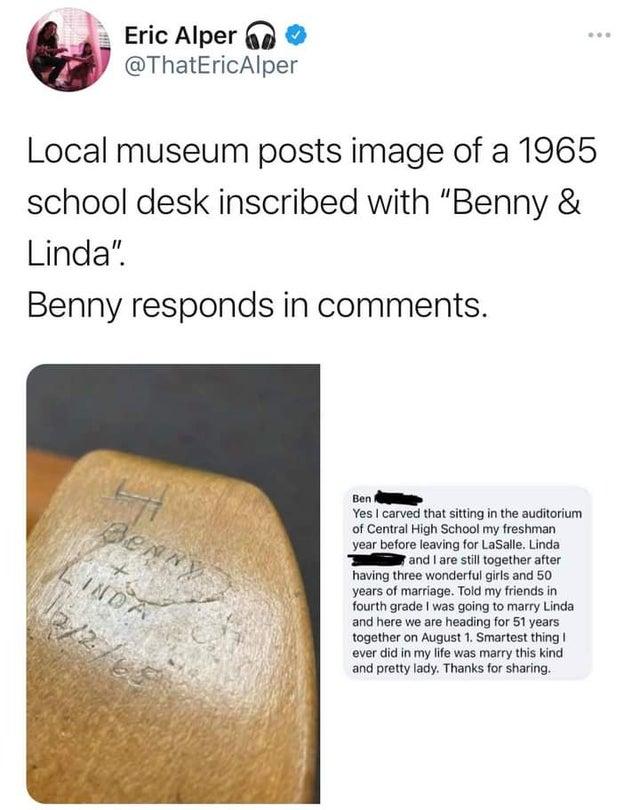 Eric Alper p 7 ThatEricAlper Local museum posts image of a 1965 school desk inscribed with Benny Linda Benny responds in comments Ben AR Yes carved that siting i the auditorium of Central High School my freshman year before leaving for LaSale Linda S and are stl together after having three wonderful irls and 50 years of marriage Told my friends in fourth grade was going to marry Linda and here we 