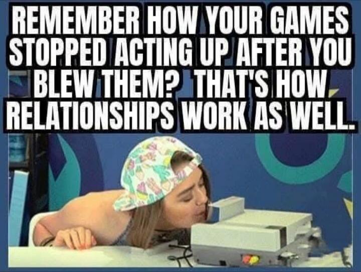 REMEMBER HOW YOUR GAMES STOPPED ACTING UP AFTER YOU BLEW THEM? THAT'S HOW RELATIONSHIPS WORK AS WELL.