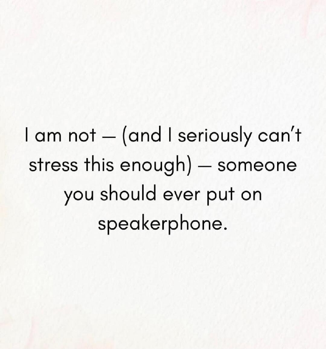 I am not — (and I seriously can’t stress this enough) — someone you should ever put on speakerphone.