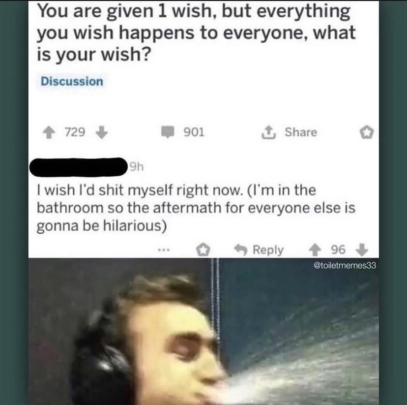 You are given 1 wish but everything you wish happens to everyone what is your wish Discussion wish Id shit myself right now Im in the bathroom so the aftermath for everyone else is gonna be hilarious Reply
