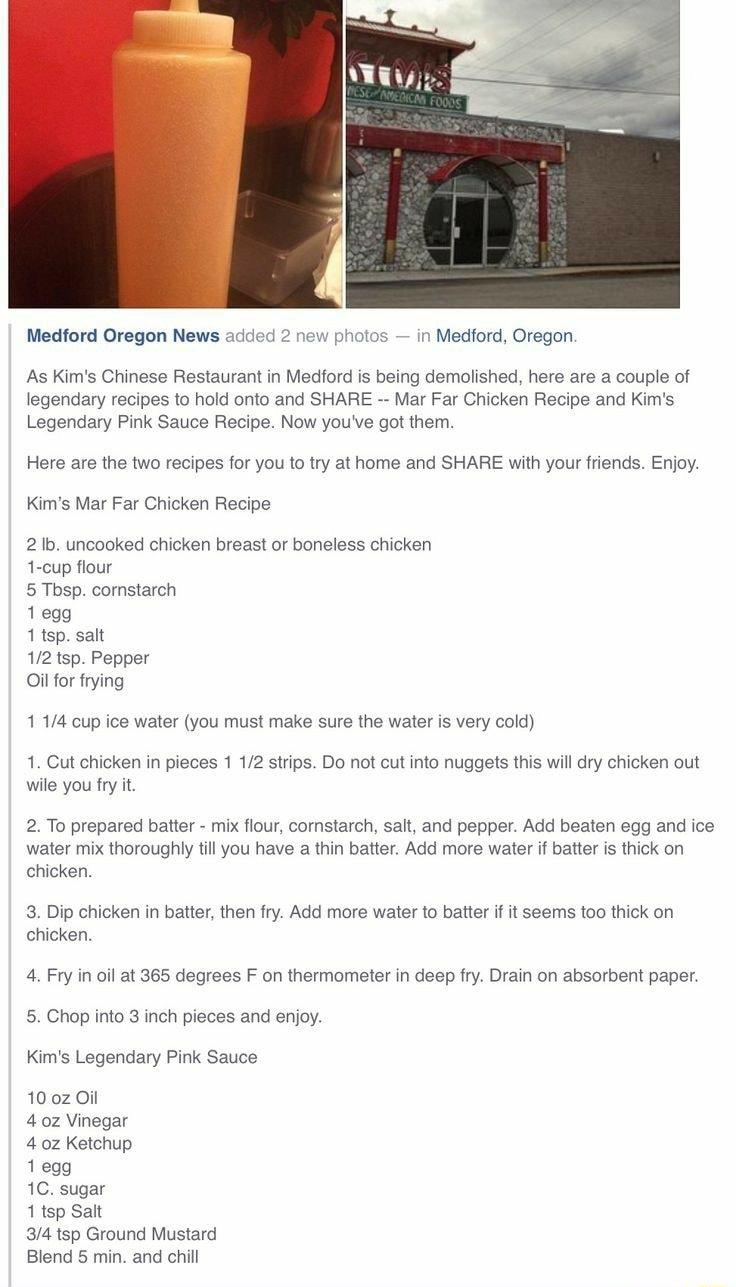 Medford Oregon News added 2 new photos in Medford Oregon As Kims Chinese Restaurant in Medford is being demolished here are a couple of legendary recipes to hold onto and SHARE Mar Far Chicken Recipe and Kims Legendary Pink Sauce Recipe Now youve got them Here are the two recipes for you to try at home and SHARE with your friends Enjoy Kims Mar Far Chicken Recipe 2 Ib uncooked chicken breast or bo