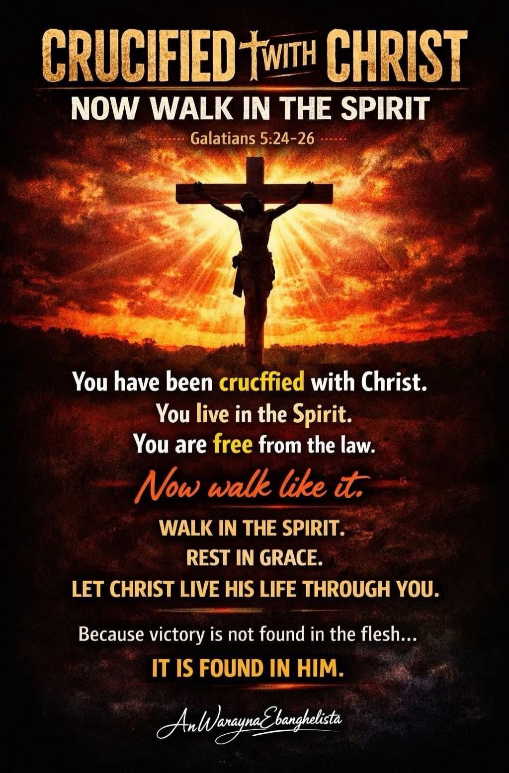 CRUCIFIED WITH CHRIST NOW WALK IN THE SPIRIT Galatians 5:24-26 You have been crucified with Christ. You live in the Spirit. You are free from the law. Now walk like it. WALK IN THE SPIRIT. REST IN GRACE. LET CHRIST LIVE HIS LIFE THROUGH YOU. Because victory is not found in the flesh... IT IS FOUND IN HIM. AnWaraynaEvangelista