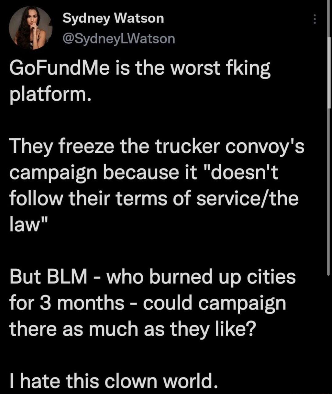 RST LEA EERE GCE AVE GoFundMe is the worst fking platform They freeze the trucker convoys campaign because it doesnt follow their terms of servicethe EV But BLM who burned up cities for 3 months could campaign there as much as they like hate this clown world