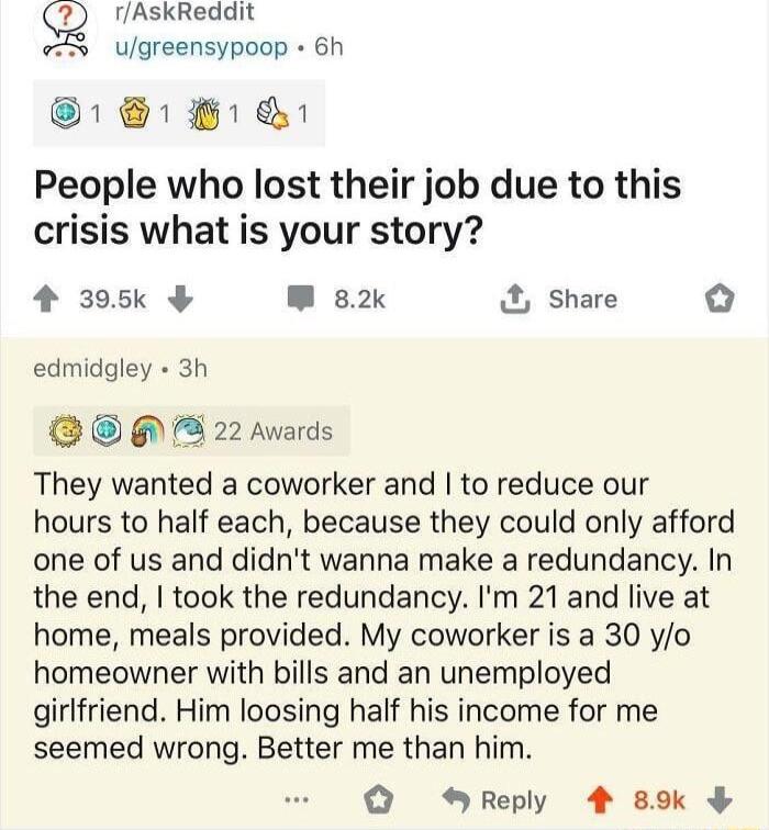 g rAskReddit X ugreensypoop 6h 1 8 People who lost their job due to this crisis what is your story 4 395k W 82k Share edmidgley 3h 3 22 Awards They wanted a coworker and to reduce our hours to half each because they could only afford one of us and didnt wanna make a redundancy In the end took the redundancy Im 21 and live at home meals provided My coworker is a 30 yo homeowner with bills and an un