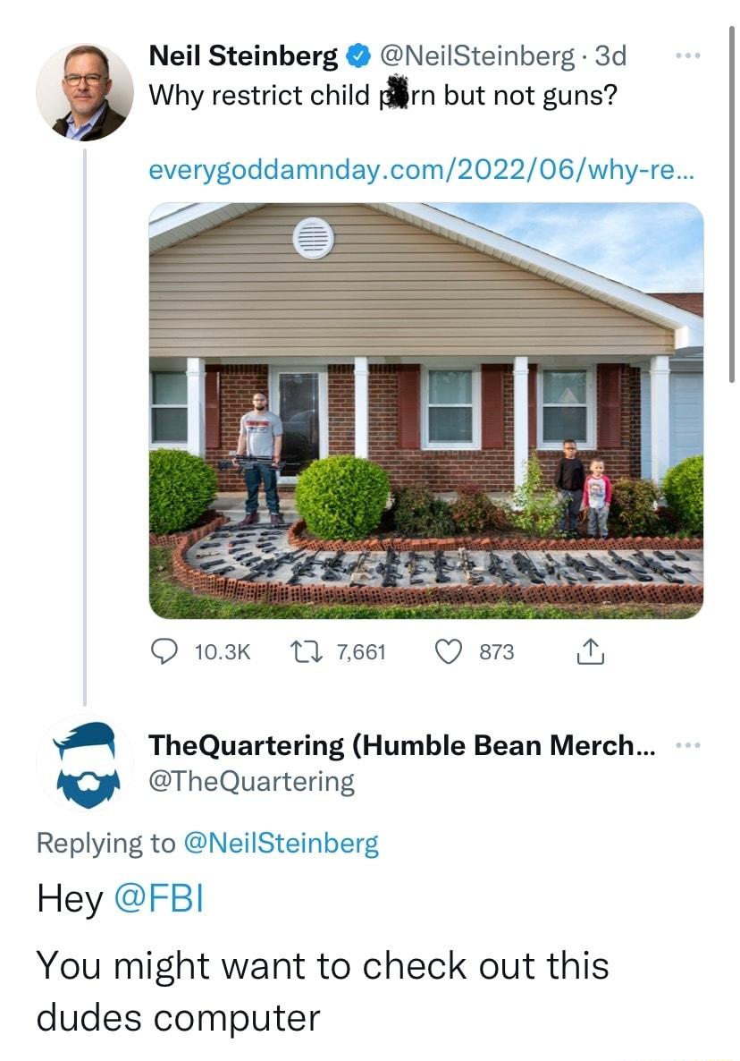 Neil Steinberg NeilSteinberg 3d Why restrict child prn but not guns 3 everygoddamndaycom202206why re O 103k 11 7661 Q 813 2 WA TheQuartering Humble Bean Merch v TheQuartering Replying to NeilSteinberg Hey FBI You might want to check out this dudes computer
