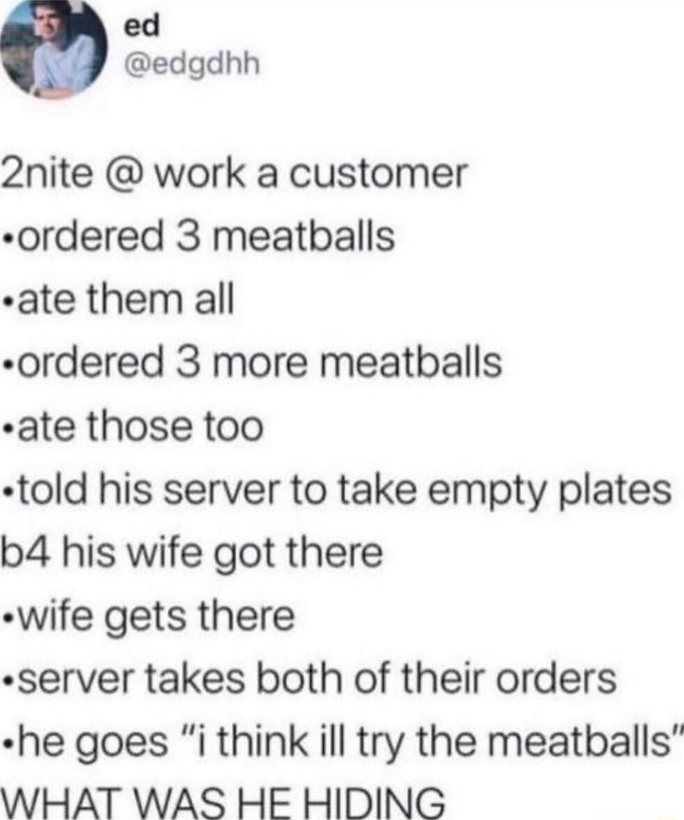 ed edgdhh 2nite work a customer ordered 3 meatballs ate them all ordered 3 more meatballs ate those too told his server to take empty plates b4 his wife got there wife gets there server takes both of their orders he goes i think ill try the meatballs WHAT WAS HE HIDING