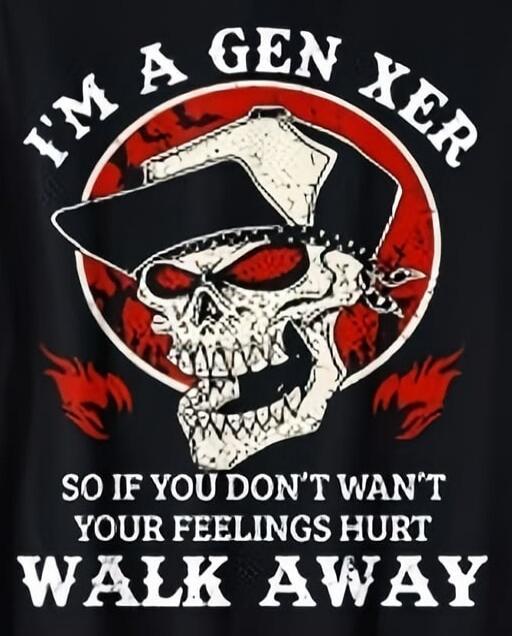 I'M A GEN XER SO IF YOU DON'T WANT YOUR FEELINGS HURT WALK AWAY