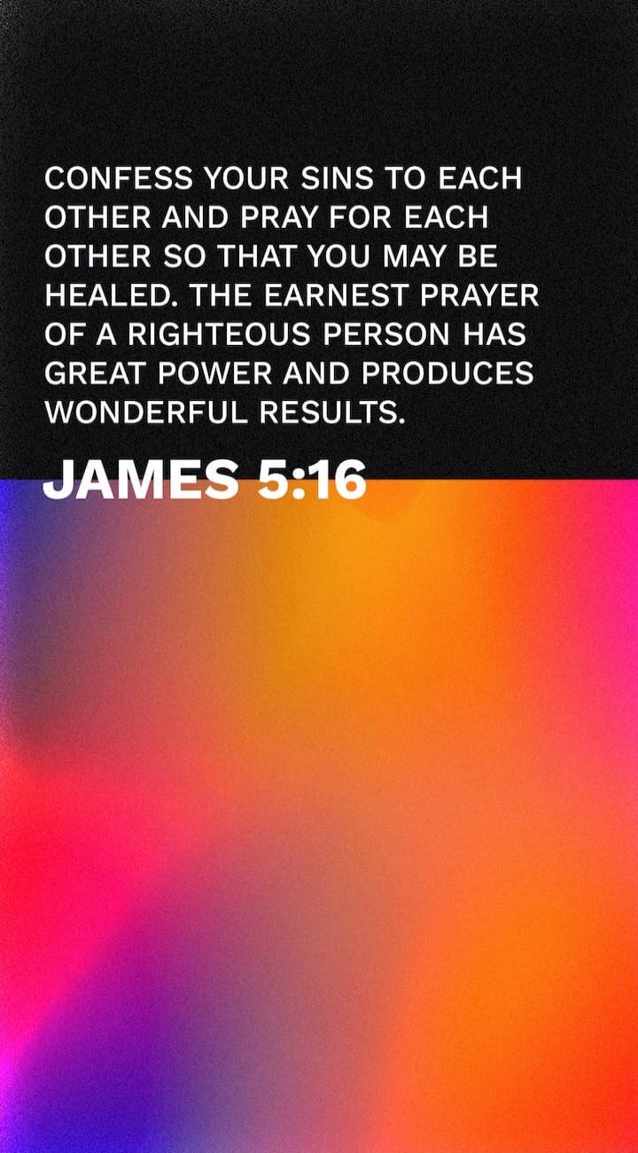 CONFESS YOUR SINS TO EACH OTHER AND PRAY FOR EACH OTHER SO THAT YOU MAY BE HEALED. THE EARNEST PRAYER OF A RIGHTEOUS PERSON HAS GREAT POWER AND PRODUCES WONDERFUL RESULTS. JAMES 5:16