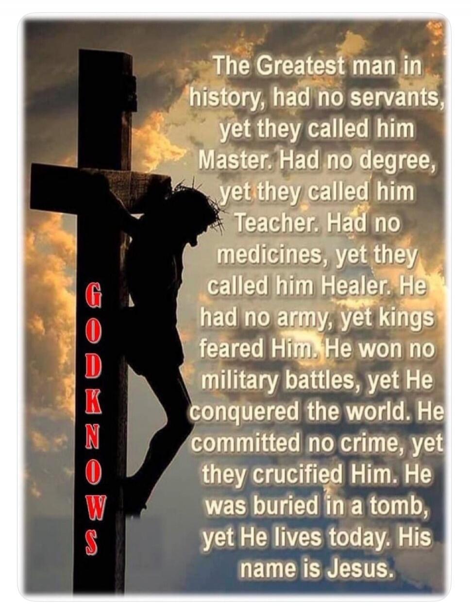 GOD KNOWS. The Greatest man in history, had no servants, yet they called him Master. Had no degree, yet they called him Teacher. Had no medicines, yet they called him Healer. He had no army, yet kings feared Him. He won no military battles, yet He conquered the world. He committed no crime, yet they crucified Him. He was buried in a tomb, yet He li