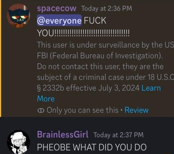 4 spacecow Today at 236 PM 2 everyone FUCK This user is under surveillance by the US FBI Federal Bureau of Investigation Do not contact this user they are the subject of a criminal case under 18 USC 2332b effective July 3 2024 Learn More Only you can see this Review BrainlessGirl Today at237 PM s PHEOBE WHAT DID YOU DO