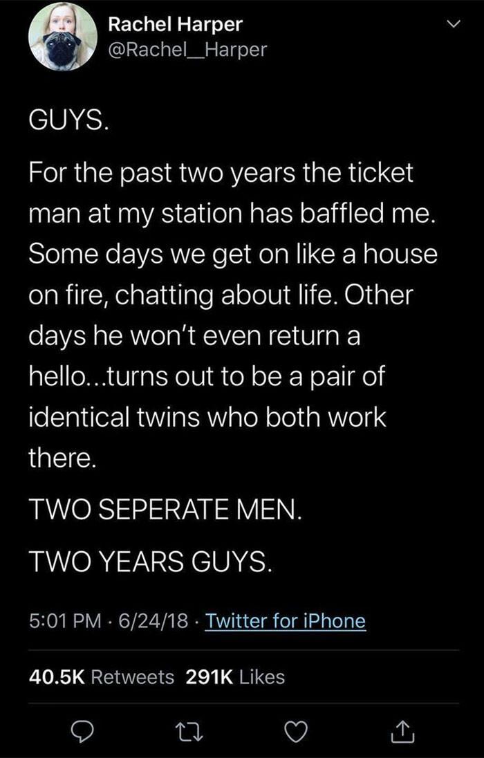 LECLERCEN TS Rachel__Harper COMEH For the past two years the ticket man at my station has baffled me Some days we get on like a house on fire chatting about life Other days he wont even return a helloturns out to be a pair of identical twins who both work GEICS TWO SEPERATE MEN BAVOR13SYCUNEH 501 PM 62418 Twitter for iPhone 405K Retweets 291K Likes Q o Q