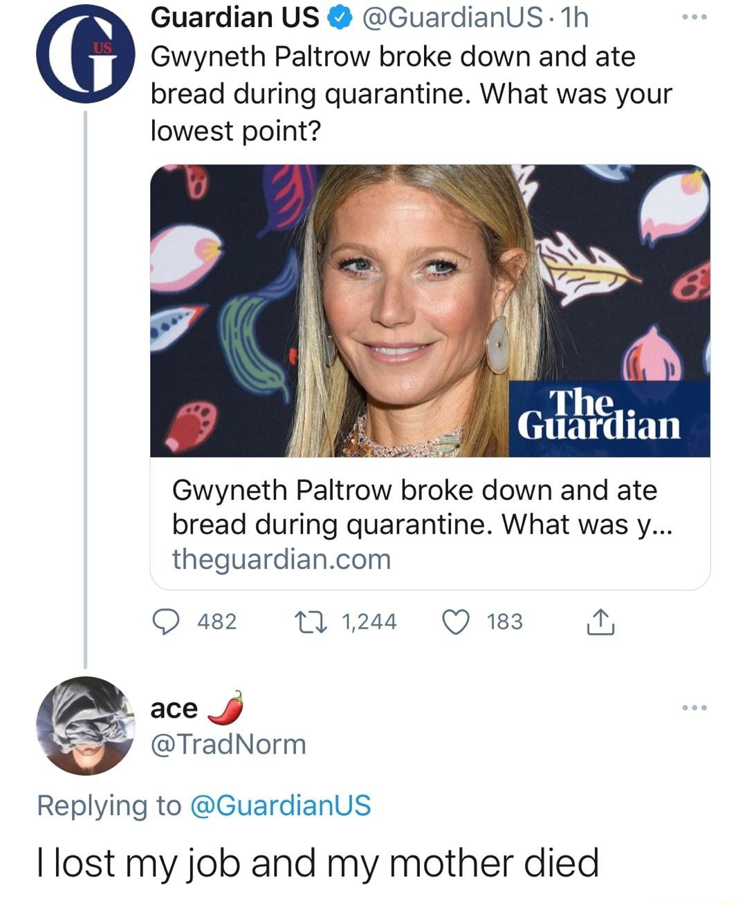 Guardian US GuardianUS 1h Gwyneth Paltrow broke down and ate bread during quarantine What was your lowest point The Guardian Gwyneth Paltrow broke down and ate bread during quarantine What was y theguardiancom Q 482 M 1244 Q 183 T ace y TradNorm Replying to GuardianUS lost my job and my mother died