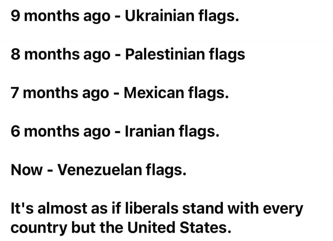9 months ago - Ukrainian flags. 8 months ago - Palestinian flags 7 months ago - Mexican flags. 6 months ago - Iranian flags. Now - Venezuelan flags. It's almost as if liberals stand with every country but the United States.