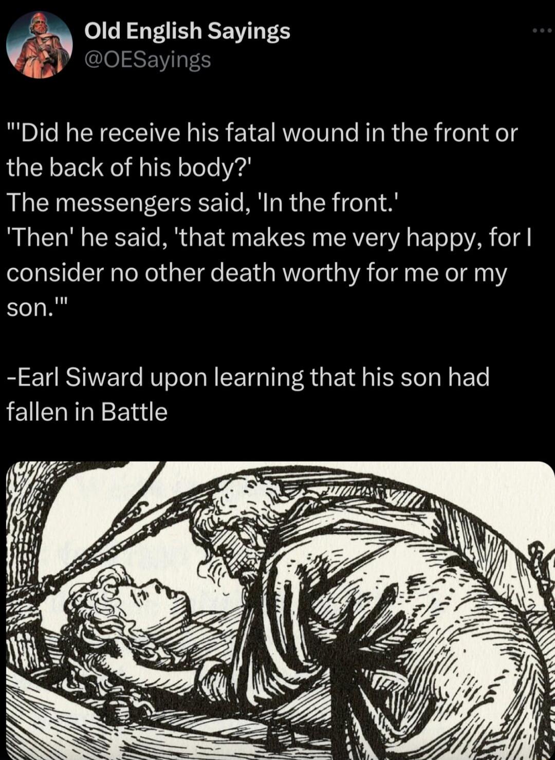 0ld English Sayings D OESayir Did he receive his fatal wound in the front or the back of his body The messengers said In the front Then he said that makes me very happy for consider no other death worthy for me or my son Earl Siward upon learning that his son had fallen in Battle