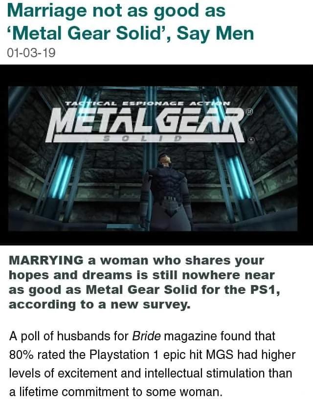Marriage not as good as Metal Gear Solid Say Men 01 03 19 METALGEAR MARRYING a woman who shares your hopes and dreams is still nowhere near as good as Metal Gear Solid for the PS1 according to a new survey A poll of husbands for Bride magazine found that 80 rated the Playstation 1 epic hit MGS had higher levels of excitement and intellectual stimulation than a lifetime commitment to some woman