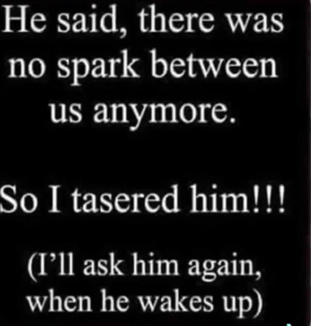 He said, there was no spark between us anymore. So I tasered him!!! (I'll ask him again, when he wakes up)