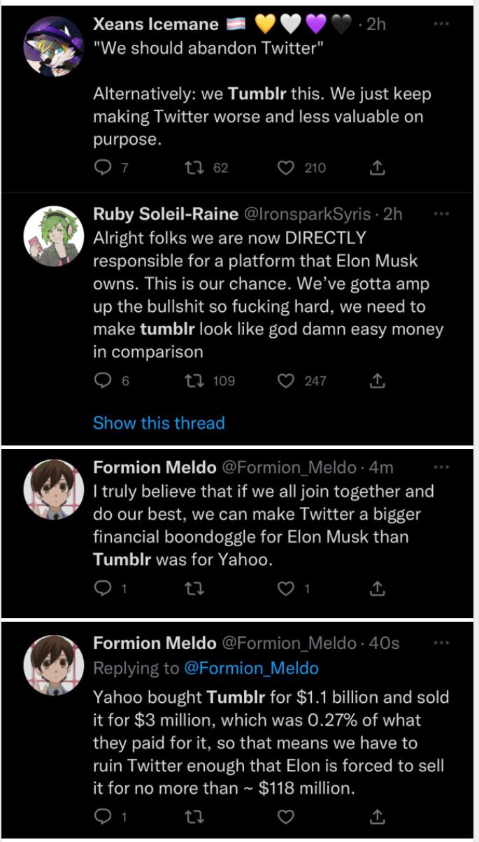 Xeans Icemane 8 W N CELCEELELG AR T LUCHENEITER T TSGR TE SRR making Twitter worse and less valuable on purpose o u Ruby Soleil Raine ronspa Alright folks we are now DIRECTLY responsible for a platform that Elon Musk owns This is our chance Weve gotta amp up the bullshit so fucking hard we need to make tumblr look like god damn easy money in comparison 0 109 V Show this thread Formion Meldo Formio