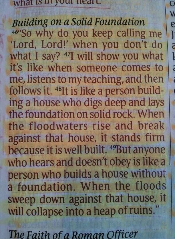 Building on a Solid Foundation. So why do you keep calling me 'Lord, Lord!' when you don't do what I say? I will show you what it's like when someone comes to me, listens to my teaching, and then follows it. It is like a person building a house who digs deep and lays the foundation on solid rock. When the floodwaters rise and break against that hou