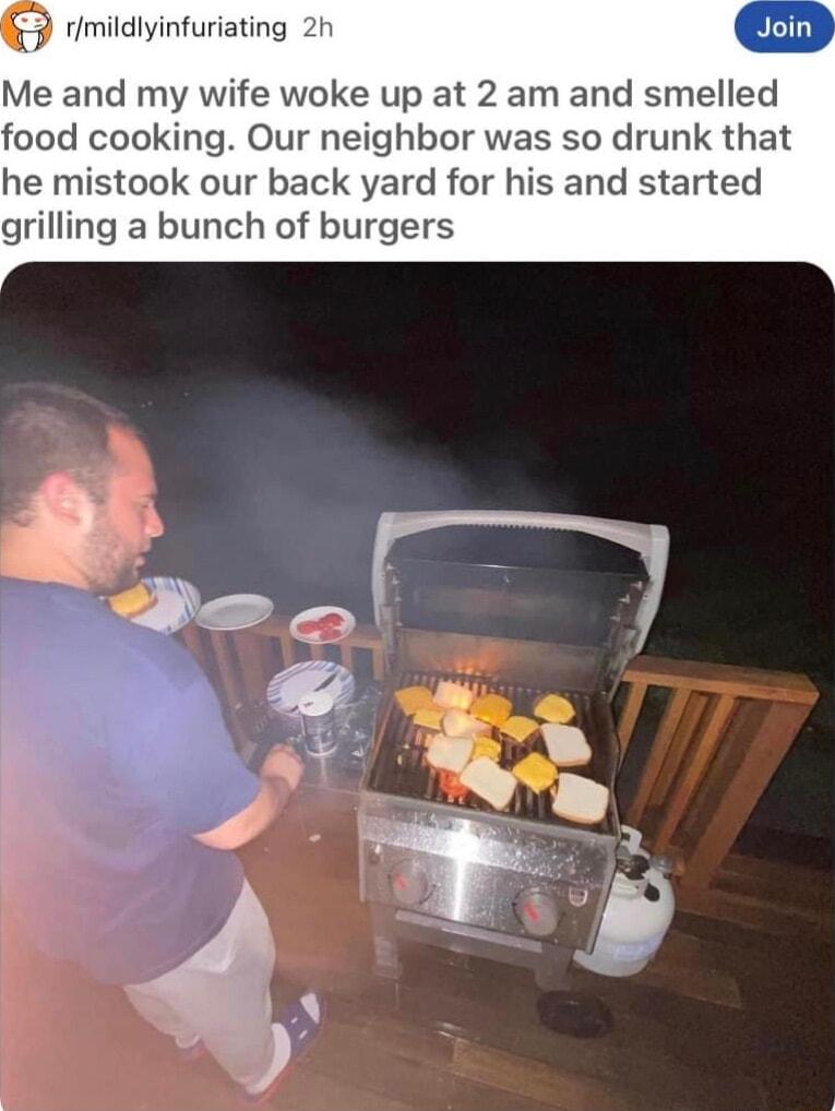 rimildlyinfuriating 2h Me and my wife woke up at 2 am and smelled food cooking Our neighbor was so drunk that he mistook our back yard for his and started grilling a bunch of burgers