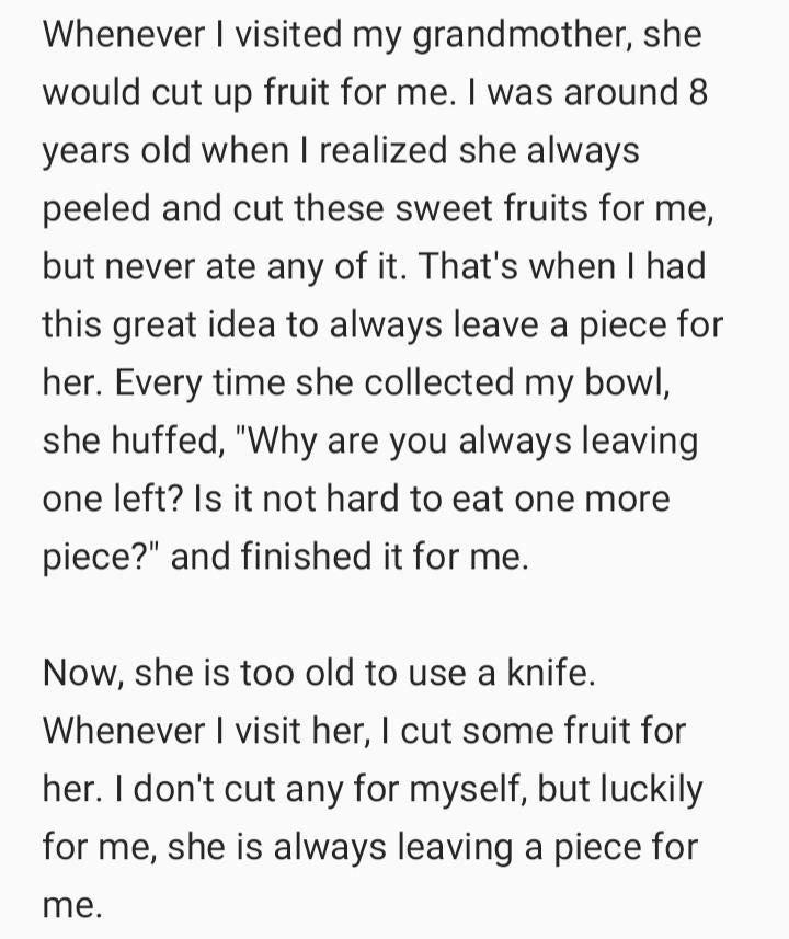 Whenever visited my grandmother she would cut up fruit for me was around 8 years old when realized she always peeled and cut these sweet fruits for me but never ate any of it Thats when had this great idea to always leave a piece for her Every time she collected my bowl she huffed Why are you always leaving one left Is it not hard to eat one more piece and finished it for me Now she is too old to 