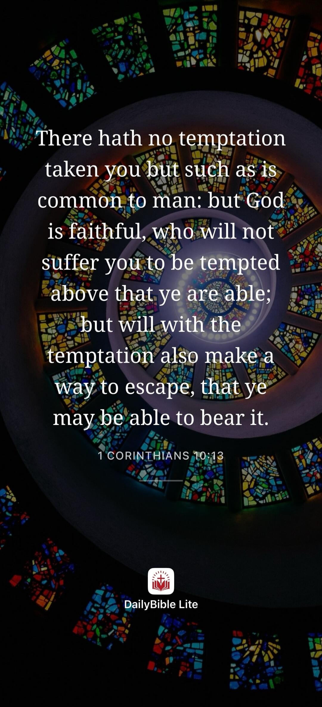 There hath no temptation taken you but such as is common to man: but God is faithful, who will not suffer you to be tempted above that ye are able; but will with the temptation also make a way to escape, that ye may be able to bear it.
1 CORINTHIANS 10:13
DailyBible Lite
