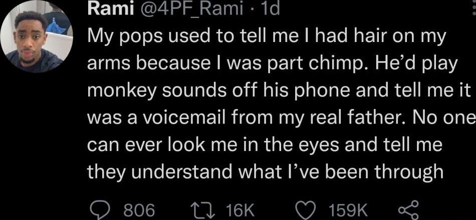 Rami 4Pr_Rami 1d My pops used to tell me had hair on my arms because was part chimp Hed play monkey sounds off his phone and tell me it was a voicemail from my real father No one can ever look me in the eyes and tell me they understand what Ive been through O 806 11 16K 159K