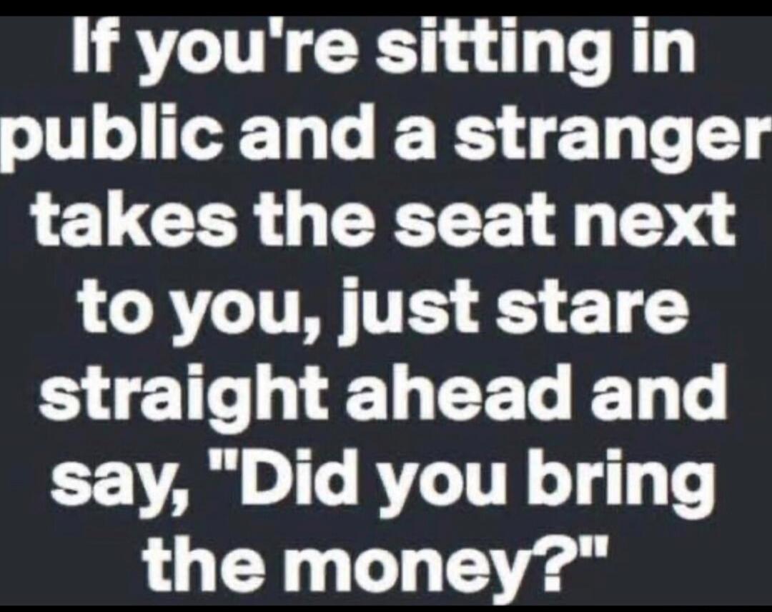 If you're sitting in public and a stranger takes the seat next to you, just stare straight ahead and say, 