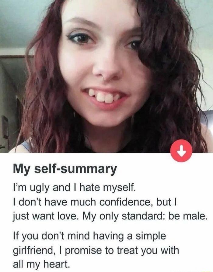 My self-summary I'm ugly and I hate myself. I don’t have much confidence, but I just want love. My only standard: be male. If you don’t mind having a simple girlfriend, I promise to treat you with all my heart.
