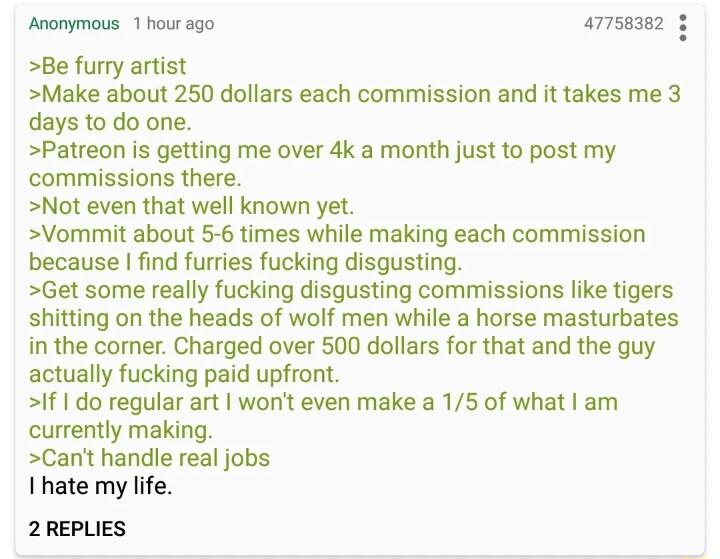 Anonymous 1 hour ago a77sase Be furry artist Make about 250 dollars each commission and it takes me 3 days to do one Patreon is getting me over 4k a month just to post my commissions there Not even that well known yet Vommit about 5 6 times while making each commission because find furries fucking disgusting Get some really fucking disgusting commissions like tigers shitting on the heads of wolf m