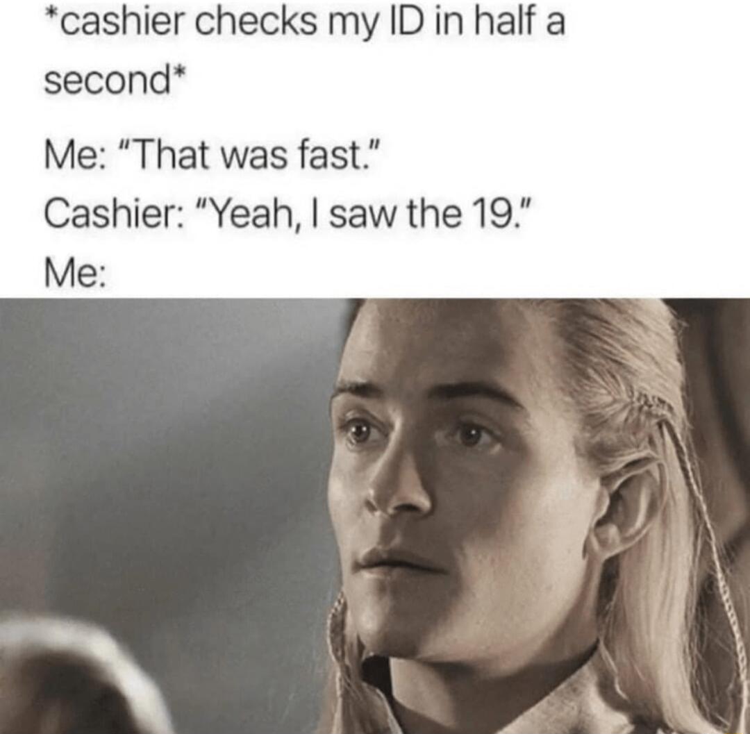 cashier checks my ID in half a second Me That was fast Cashier Yeah saw the 19 Me