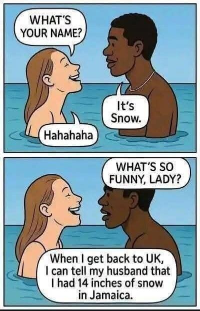 WHAT'S YOUR NAME? It's Snow. Hahahahaha. WHAT'S SO FUNNY, LADY? When I get back to UK, I can tell my husband that I had 14 inches of snow in Jamaica.