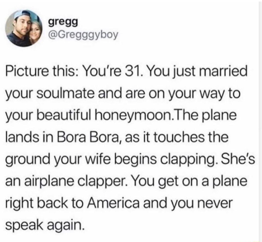 gregg Gregggyboy Picture this Youre 31 You just married your soulmate and are on your way to your beautiful honeymoonThe plane lands in Bora Bora as it touches the ground your wife begins clapping Shes an airplane clapper You get on a plane right back to America and you never speak again