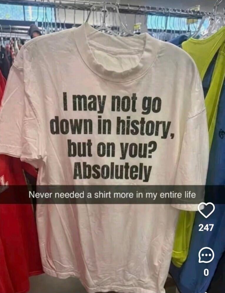 I may not go down in history, but on you? Absolutely. Never needed a shirt more in my entire life.