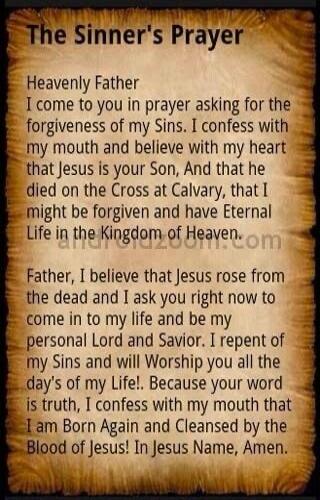 The Sinner's Prayer Heavenly Father I come to you in prayer asking for the forgiveness of my Sins. I confess with my mouth and believe with my heart that Jesus is your Son, And that he died on the Cross at Calvary, that I might be forgiven and have Eternal Life in the Kingdom of Heaven. Father, I believe that Jesus rose from the dead and I ask you 