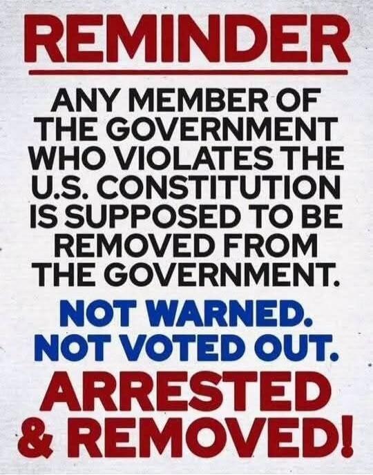 REMINDER
ANY MEMBER OF THE GOVERNMENT WHO VIOLATES THE U.S. CONSTITUTION IS SUPPOSED TO BE REMOVED FROM THE GOVERNMENT.
NOT WARNED.
NOT VOTED OUT.
ARRESTED & REMOVED!
