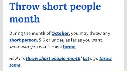 Throw short people month During the month of October you may throw any short person 56 or under as far as you want whenever you want Have funnn Hey Its throw short people month Lets go throw some