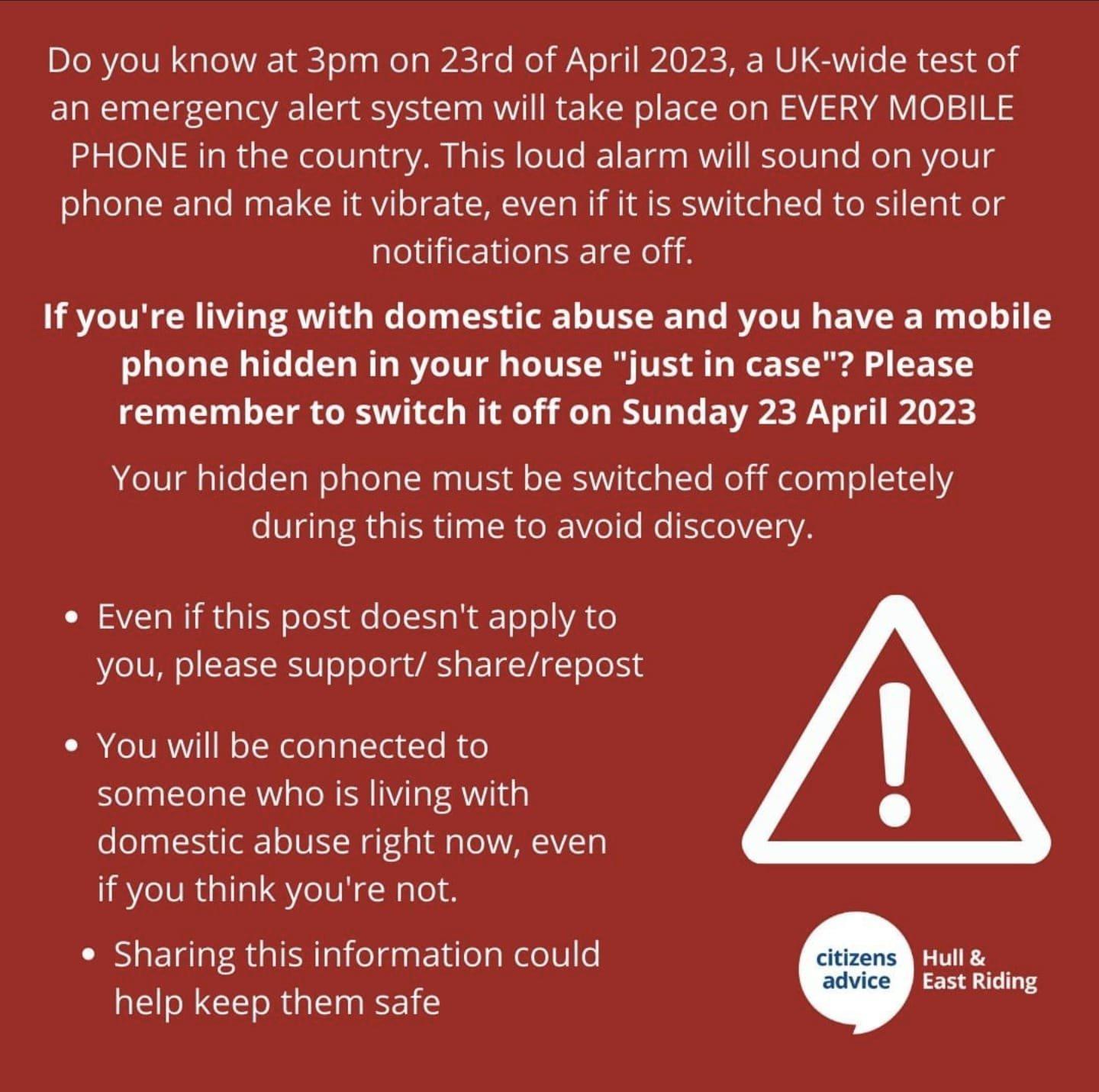 Do you know at 3pm on 23rd of April 2023 a UK wide test of an emergency alert system will take place on EVERY MOBILE PHONE in the country This loud alarm will sound on your phone and make it vibrate even if it is switched to silent or notifications are off If youre living with domestic abuse and you have a mobile phone hidden in your house just in case Please remember to switch it off on Sunday 23