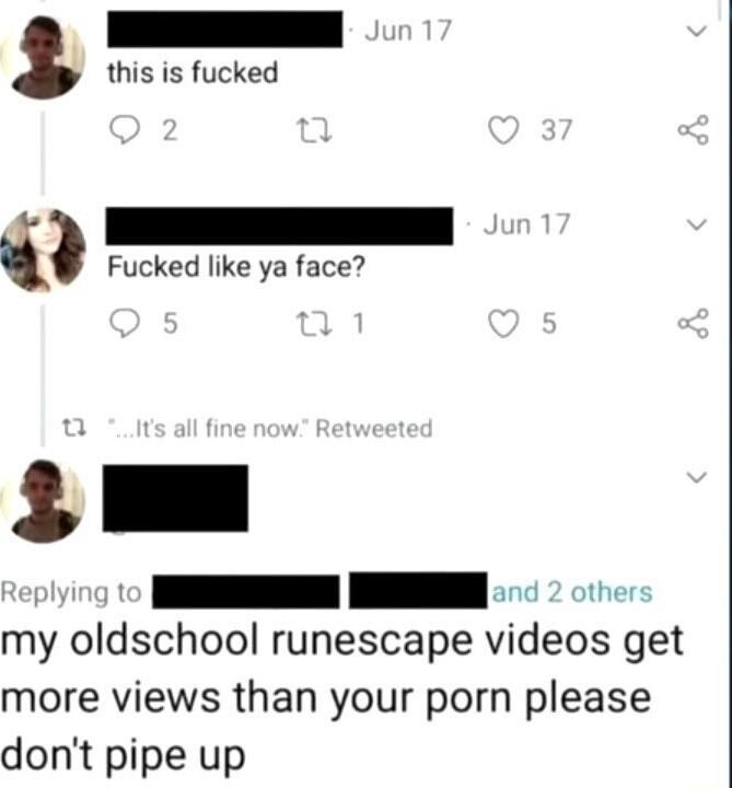 this is fucked Fucked like ya face I my oldschool runescape videos get more views than your porn please dont pipe up