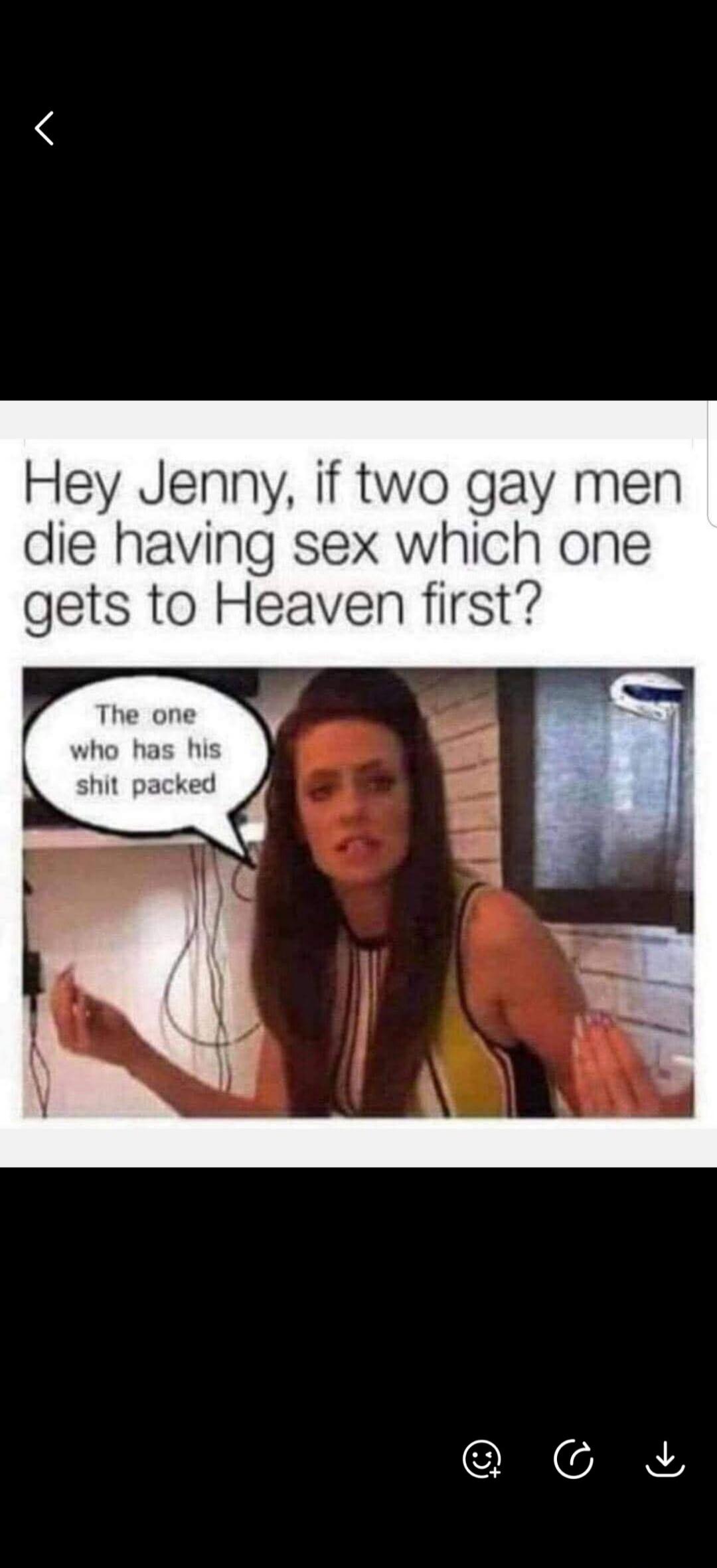 Hey Jenny, if two gay men die having sex which one gets to Heaven first? The one who has his shit packed.