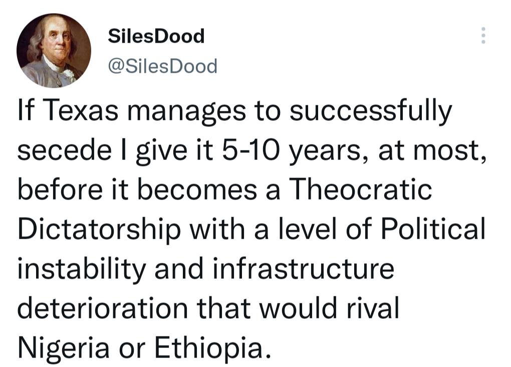 9 SilesDood SilesDood If Texas manages to successfully secede give it 5 10 years at most before it becomes a Theocratic Dictatorship with a level of Political instability and infrastructure deterioration that would rival Nigeria or Ethiopia