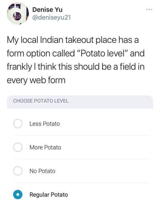 7 Denise Yu deniseyu21 My local Indian takeout place has a form option called Potato level and frankly think this should be a field in every web form CHOOSE POTATO LEVEL Less Potato More Potato No Potato regularPotato