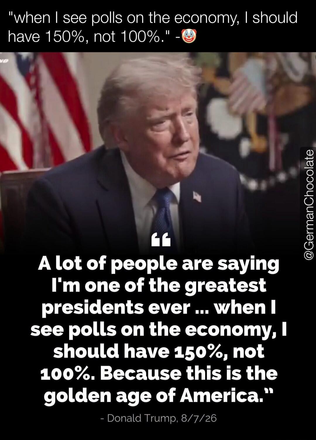 A lot of people are saying I'm one of the greatest presidents ever ... when I see polls on the economy, I should have 150%, not 100%. Because this is the golden age of America.