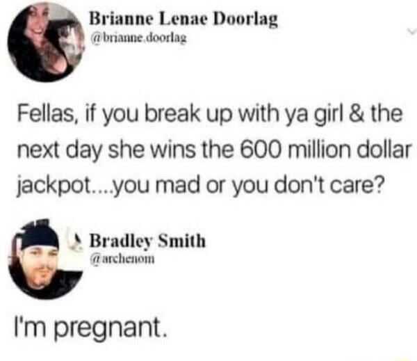 Fellas, if you break up with ya girl & the next day she wins the 600 million dollar jackpot....you mad or you don't care? I'm pregnant.