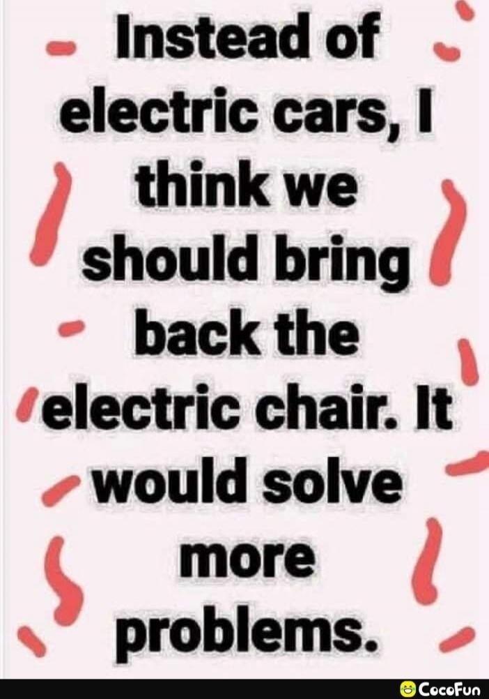Instead of electric cars, I think we should bring back the electric chair. It would solve more problems.