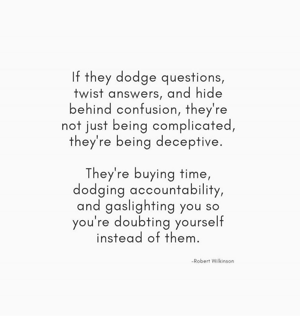If they dodge questions, twist answers, and hide behind confusion, they're not just being complicated, they're being deceptive.

They're buying time, dodging accountability, and gaslighting you so you're doubting yourself instead of them.

- Robert Wilkinson