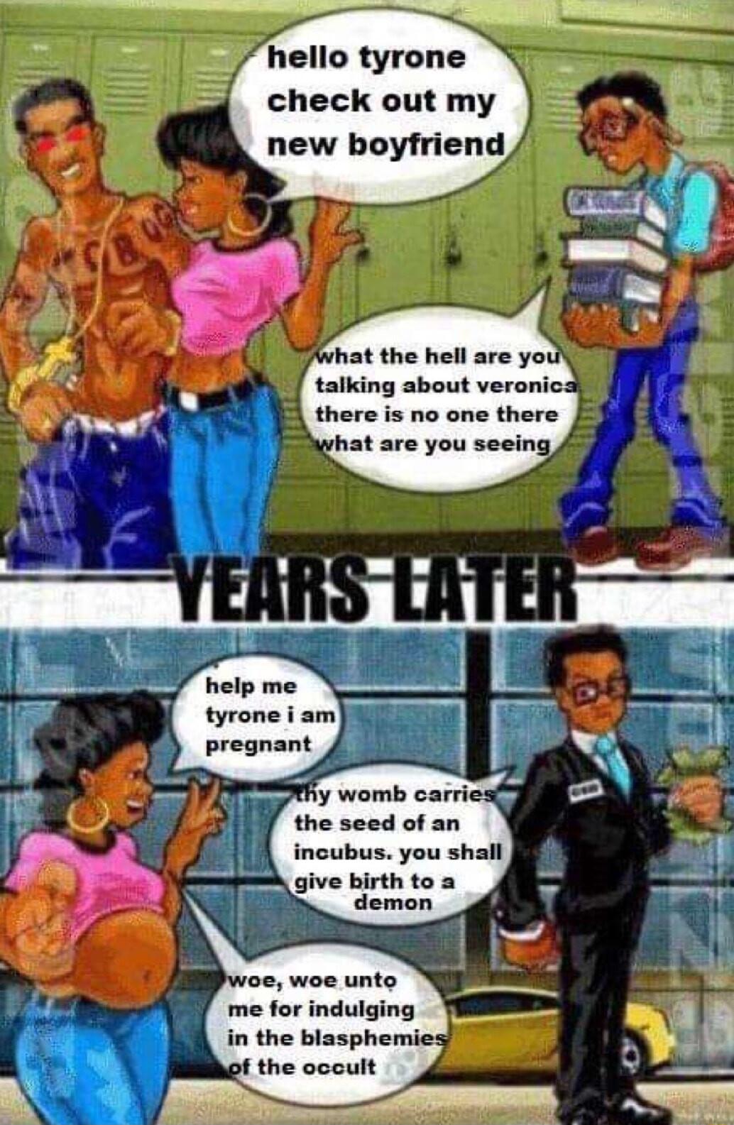 hello tyrone check out my new boyfriend hat the hell are yo talking about veronic there is no one there what are you seeing Y the seed of an inoubus you shall give birth to a demon oe woe unto me for indulging in the blasphemie gf the ocoult