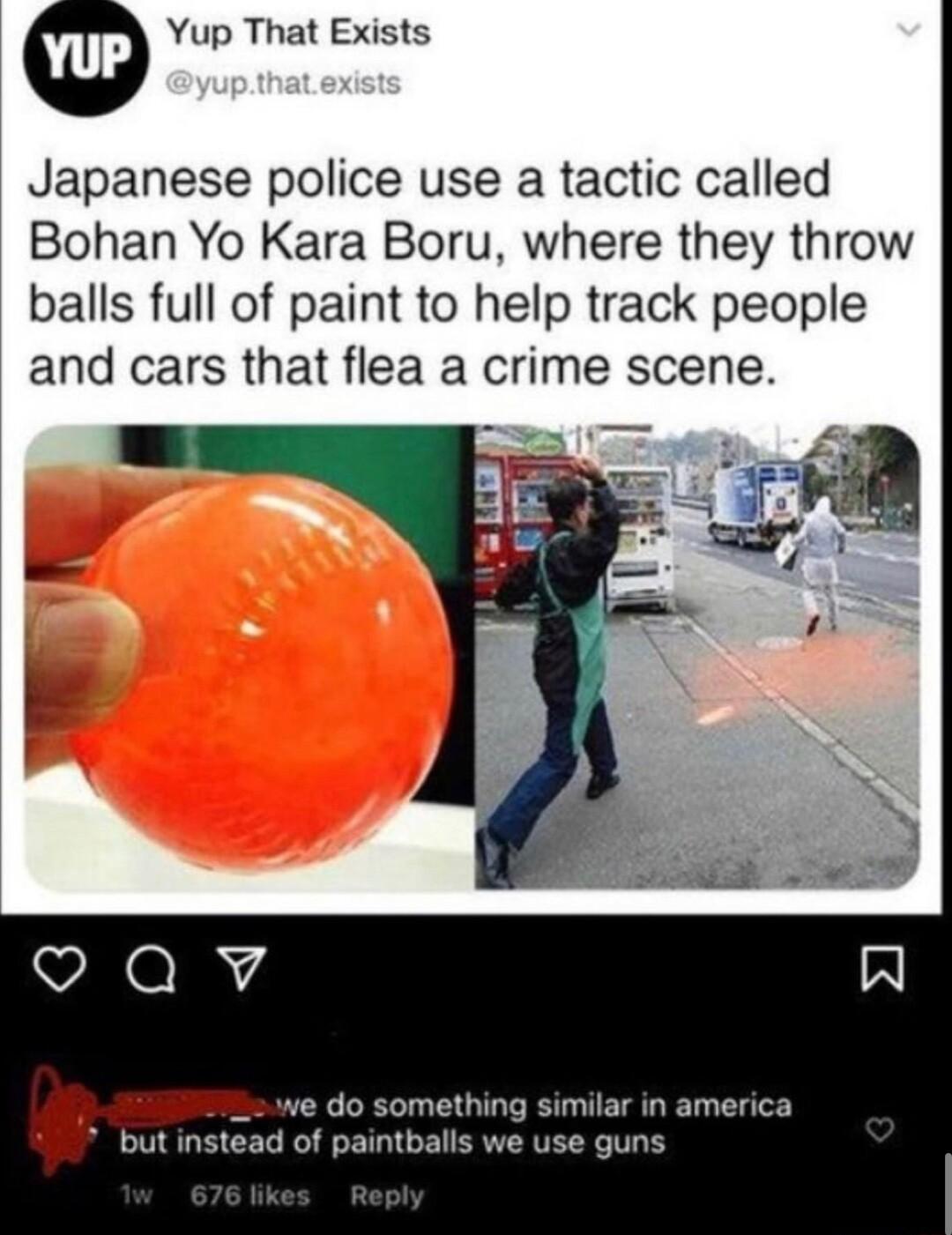 Yup That Exists Japanese police use a tactic called Bohan Yo Kara Boru where they throw balls full of paint to help track people and cars that flea a crime scene