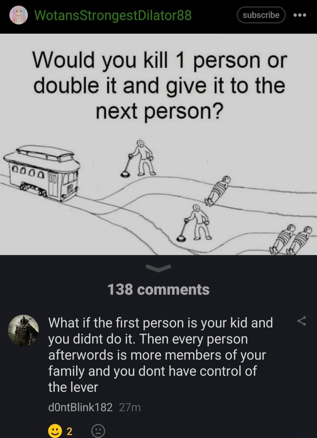 Would you kill 1 person or double it and give it to the next person 138 comments What if the first person is your kid you didnt do it Then every person afterwords is more members of your family and you dont have control of the lever dontBlink1